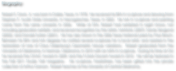 Biography:

Robert S. Davis, Jr. was born in Dallas, Texas, in 1978.  He received his BFA in sculpture and drawing from Stephen F. Austin State University, in Nacogdoches, Texas, in 2002.  His MA in sculpture and painting came from the same university in 2006.  While at SFA, Robert had exhibited in eight shows, not including graduation exhibits, and received recognition by the artists, MANUAL (2007), Sandy Skoglund (2002), and Donald Sultan (2001).  His has also shown in the 2006 Texas National juried by Paul Brach.  Between his BFA and MA degrees he crafted several sculptures for a local artist, and assisted in the restoration of one of Claus Oldenburg’s Geometric Mouse variations.  Robert graduated from the University of Oklahoma, in Norman, Oklahoma, in 2010 with an MFA in sculpture.  During his time at OU he received the OVAC Award in 2009, and the FJJMA Docent Award in 2010.  He will be featured in the Fall 2011 Studio Visit Magazine.  His sculpture, Forefathers, has been gifted into the private collection of Arthur Ganson.  Robert teaches at the University of Central Oklahoma.
